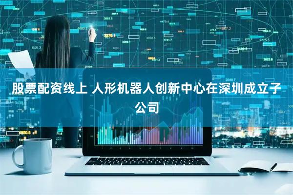 股票配资线上 人形机器人创新中心在深圳成立子公司