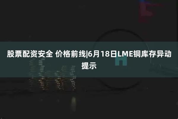 股票配资安全 价格前线|6月18日LME铜库存异动提示