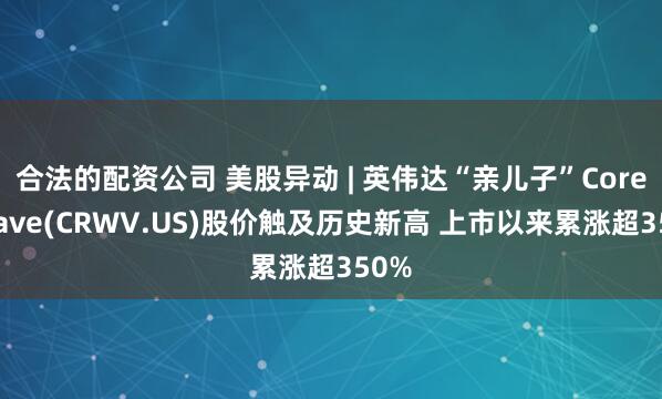 合法的配资公司 美股异动 | 英伟达“亲儿子”CoreWeave(CRWV.US)股价触及历史新高 上市以来累涨超350%