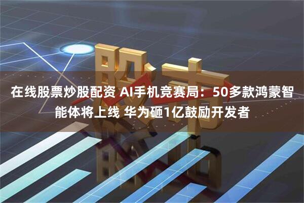 在线股票炒股配资 AI手机竞赛局：50多款鸿蒙智能体将上线 华为砸1亿鼓励开发者
