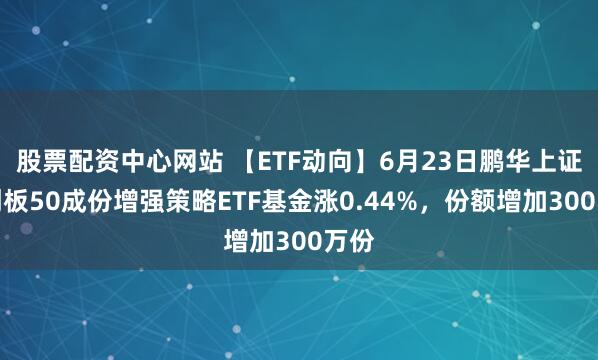 股票配资中心网站 【ETF动向】6月23日鹏华上证科创板50成份增强策略ETF基金涨0.44%，份额增加300万份