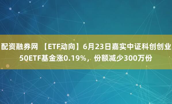 配资融券网 【ETF动向】6月23日嘉实中证科创创业50ETF基金涨0.19%，份额减少300万份
