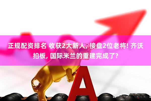 正规配资排名 收获2大新人, 接盘2位老将! 齐沃拍板, 国际米兰的重建完成了?