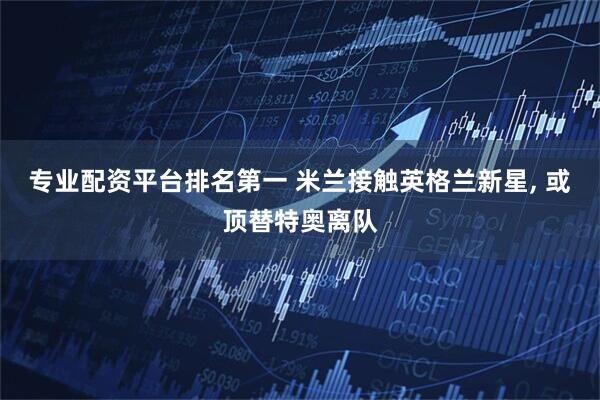 专业配资平台排名第一 米兰接触英格兰新星, 或顶替特奥离队