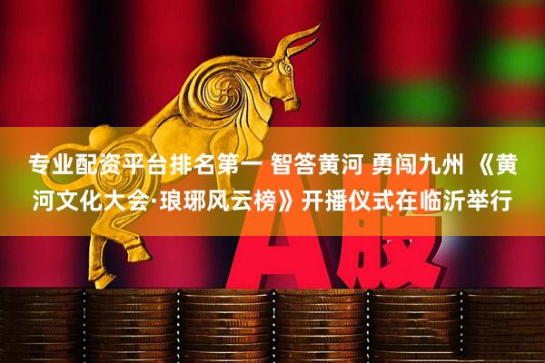 专业配资平台排名第一 智答黄河 勇闯九州 《黄河文化大会·琅琊风云榜》开播仪式在临沂举行