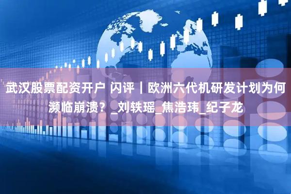 武汉股票配资开户 闪评｜欧洲六代机研发计划为何濒临崩溃？_刘轶瑶_焦浩玮_纪子龙