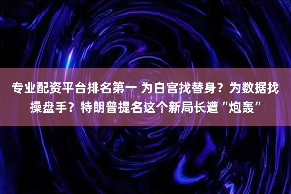 专业配资平台排名第一 为白宫找替身？为数据找操盘手？特朗普提名这个新局长遭“炮轰”