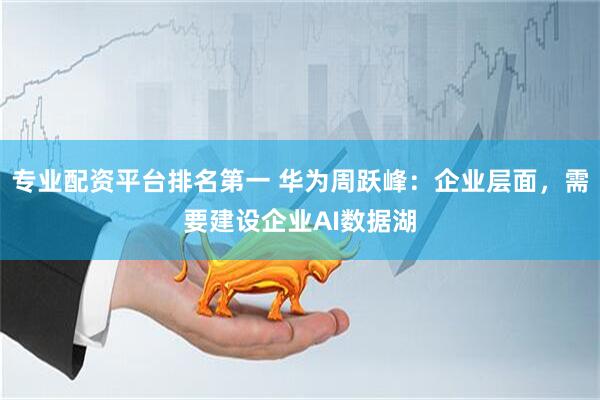 专业配资平台排名第一 华为周跃峰：企业层面，需要建设企业AI数据湖