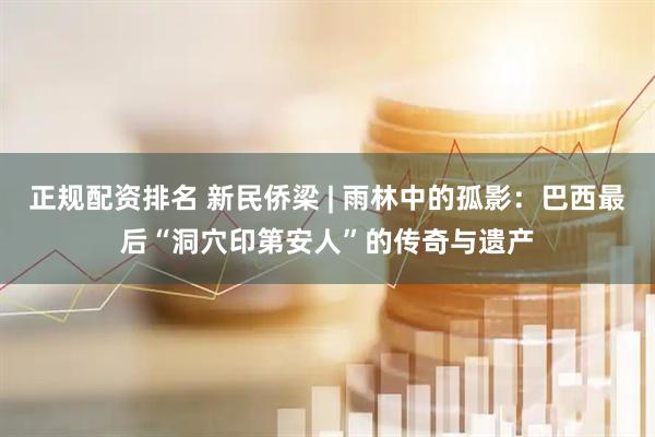 正规配资排名 新民侨梁 | 雨林中的孤影：巴西最后“洞穴印第安人”的传奇与遗产