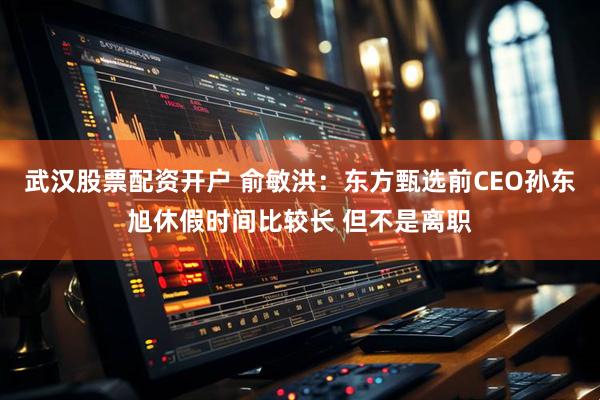 武汉股票配资开户 俞敏洪：东方甄选前CEO孙东旭休假时间比较长 但不是离职