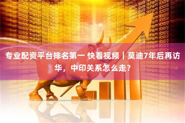 专业配资平台排名第一 快看视频｜莫迪7年后再访华，中印关系怎么走？