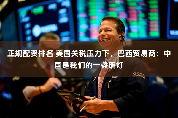 正规配资排名 美国关税压力下，巴西贸易商：中国是我们的一盏明灯