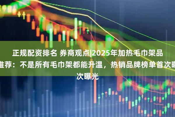 正规配资排名 券商观点|2025年加热毛巾架品牌推荐：不是所有毛巾架都能升温，热销品牌榜单首次曝光