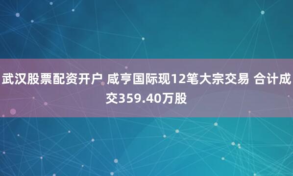 武汉股票配资开户 咸亨国际现12笔大宗交易 合计成交359.40万股