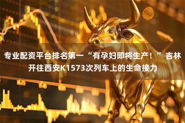 专业配资平台排名第一 “有孕妇即将生产！” 吉林开往西安K1573次列车上的生命接力