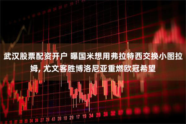 武汉股票配资开户 曝国米想用弗拉特西交换小图拉姆, 尤文客胜博洛尼亚重燃欧冠希望