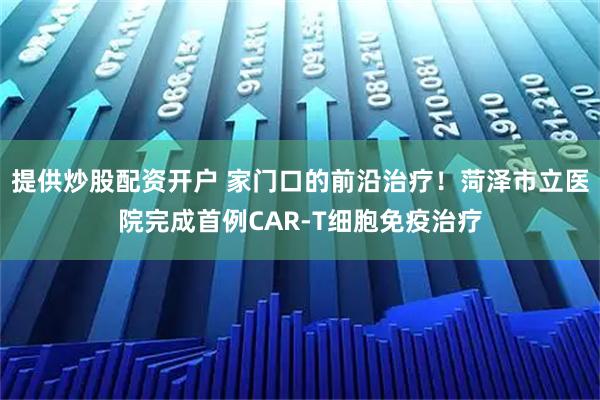 提供炒股配资开户 家门口的前沿治疗！菏泽市立医院完成首例CAR-T细胞免疫治疗