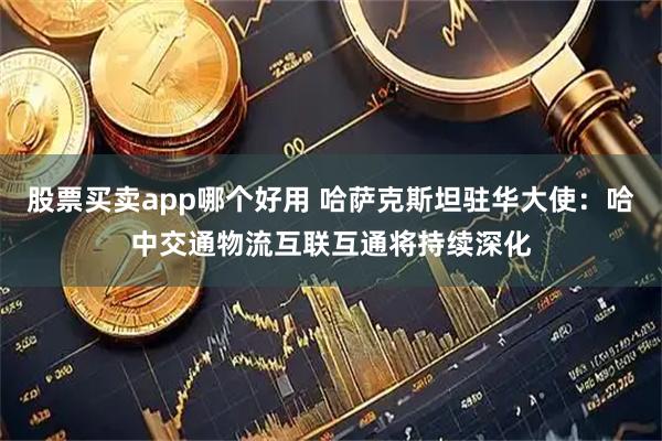 股票买卖app哪个好用 哈萨克斯坦驻华大使：哈中交通物流互联互通将持续深化
