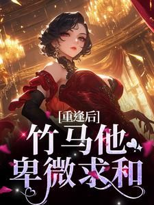 《重逢后，竹马他卑微求和》完结版精彩试读 《重逢后，竹马他卑微求和》最新章节列表