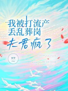 《我被打流产丢乱葬岗，夫君疯了》小说精彩试读 《我被打流产丢乱葬岗，夫君疯了》最新章节列表